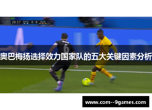 奥巴梅扬选择效力国家队的五大关键因素分析 奥巴梅扬选择效力国家队的五大关键因素分析