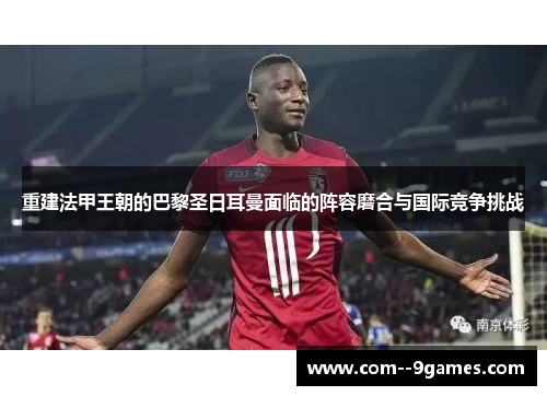 重建法甲王朝的巴黎圣日耳曼面临的阵容磨合与国际竞争挑战