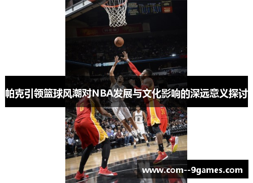帕克引领篮球风潮对NBA发展与文化影响的深远意义探讨 帕克引领篮球风潮对NBA发展与文化影响的深远意义探讨