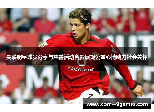 曼联明星球员分享与慈善活动合影展现公益心情助力社会关怀 曼联明星球员分享与慈善活动合影展现公益心情助力社会关怀