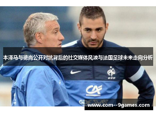 本泽马与德尚公开对抗背后的社交媒体风波与法国足球未来走向分析 本泽马与德尚公开对抗背后的社交媒体风波与法国足球未来走向分析