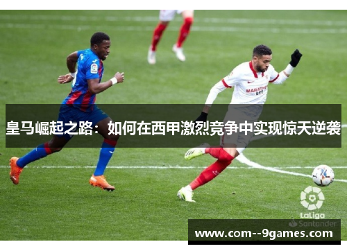 皇马崛起之路:如何在西甲激烈竞争中实现惊天逆袭 皇马崛起之路:如何在西甲激烈竞争中实现惊天逆袭