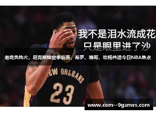 老鹰负热火,尼克斯锁定季后赛,希罗、嘴哥、吹杨共谱今日NBA焦点 老鹰负热火,尼克斯锁定季后赛,希罗、嘴哥、吹杨共谱今日NBA焦点