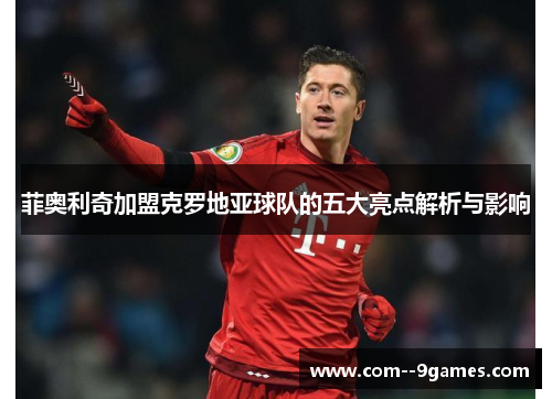 菲奥利奇加盟克罗地亚球队的五大亮点解析与影响