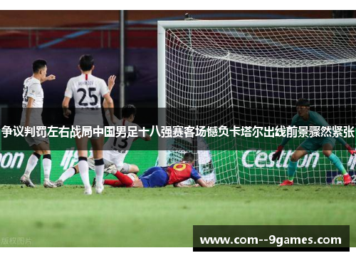 争议判罚左右战局中国男足十八强赛客场憾负卡塔尔出线前景骤然紧张 争议判罚左右战局中国男足十八强赛客场憾负卡塔尔出线前景骤然紧张