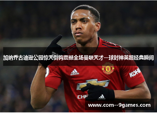 加纳乔古迪逊公园惊天倒钩震撼全场曼联天才一球封神英超经典瞬间 加纳乔古迪逊公园惊天倒钩震撼全场曼联天才一球封神英超经典瞬间