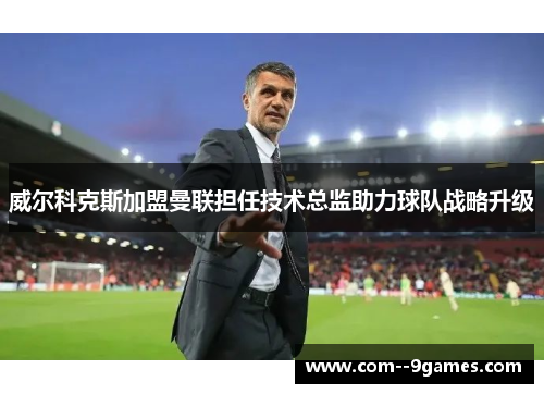 威尔科克斯加盟曼联担任技术总监助力球队战略升级