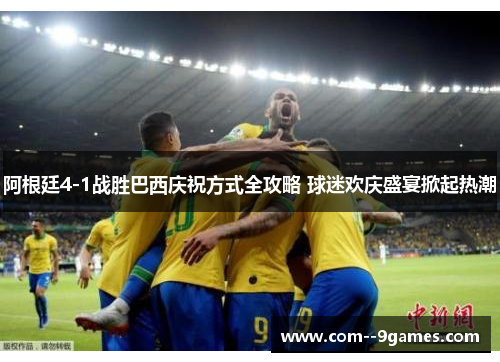 阿根廷4-1战胜巴西庆祝方式全攻略 球迷欢庆盛宴掀起热潮 阿根廷4-1战胜巴西庆祝方式全攻略 球迷欢庆盛宴掀起热潮